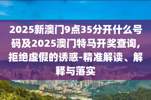 2025新澳門9點35分開什么號碼及2025澳門特馬開獎查詢,拒絕虛假的誘惑-精準解讀、解釋與落實