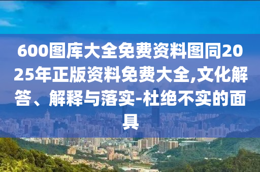 600圖庫大全免費資料圖同2025年正版資料免費大全,文化解答、解釋與落實-杜絕不實的面具