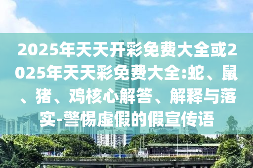2025年天天開彩免費大全或2025年天天彩免費大全:蛇、鼠、豬、雞核心解答、解釋與落實-警惕虛假的假宣傳語