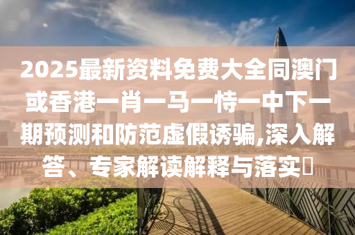 2025最新資料免費大全同澳門或香港一肖一馬一恃一中下一期預測和防范虛假誘騙,深入解答、專家解讀解釋與落實?
