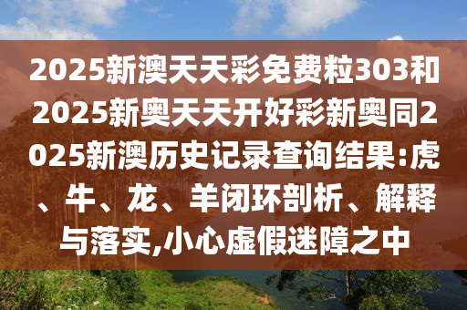 2025新澳天天彩免費粒303和2025新奧天天開好彩新奧同2025新澳歷史記錄查詢結果:虎、牛、龍、羊閉環剖析、解釋與落實,小心虛假迷障之中