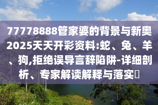 77778888管家婆的背景與新奧2025天天開彩資料:蛇、兔、羊、狗,拒絕誤導言辭陷阱-詳細剖析、專家解讀解釋與落實?