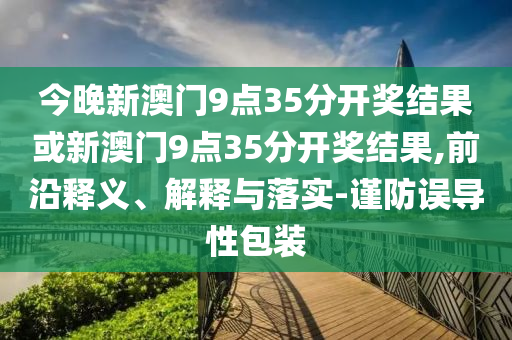 今晚新澳門9點35分開獎結果或新澳門9點35分開獎結果,前沿釋義、解釋與落實-謹防誤導性包裝