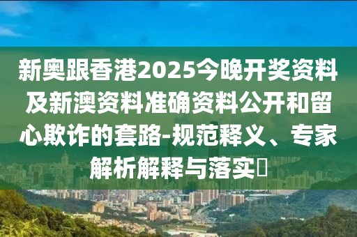 新奧跟香港2025今晚開獎資料及新澳資料準確資料公開和留心欺詐的套路-規范釋義、專家解析解釋與落實?