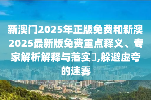 新澳門2025年正版免費和新澳2025最新版免費重點釋義、專家解析解釋與落實?,躲避虛夸的迷霧