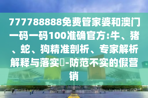 777788888免費管家婆和澳門一碼一碼100準確官方:牛、豬、蛇、狗精準剖析、專家解析解釋與落實?-防范不實的假營銷