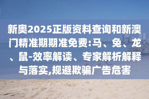 新奧2025正版資料查詢和新澳門精準期期準免費:馬、兔、龍、鼠-效率解讀、專家解析解釋與落實,規避欺騙廣告危害