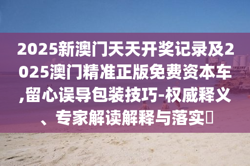 2025新澳門天天開獎記錄及2025澳門精準正版免費資本車,留心誤導包裝技巧-權威釋義、專家解讀解釋與落實?