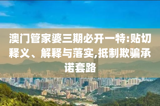 澳門管家婆三期必開一特:貼切釋義、解釋與落實,抵制欺騙承諾套路