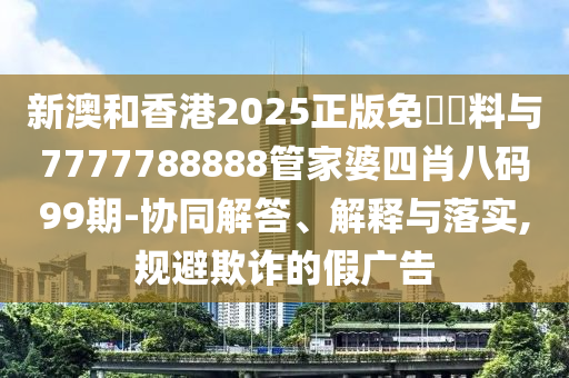 新澳和香港2025正版免費資料與7777788888管家婆四肖八碼99期-協同解答、解釋與落實,規避欺詐的假廣告