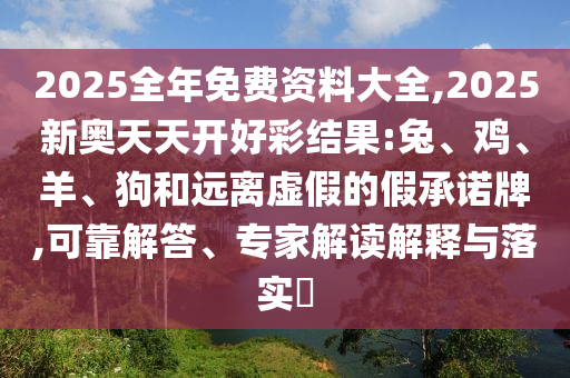 2025全年免費資料大全,2025新奧天天開好彩結果:兔、雞、羊、狗和遠離虛假的假承諾牌,可靠解答、專家解讀解釋與落實?