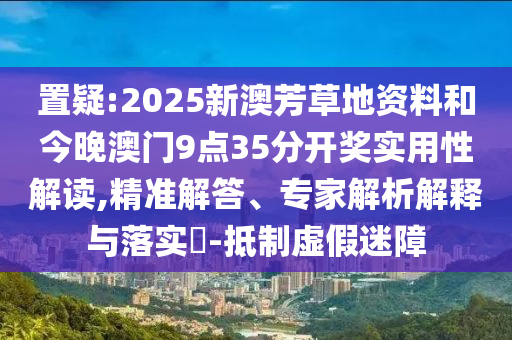置疑:2025新澳芳草地資料和今晚澳門9點35分開獎實用性解讀,精準解答、專家解析解釋與落實?-抵制虛假迷障