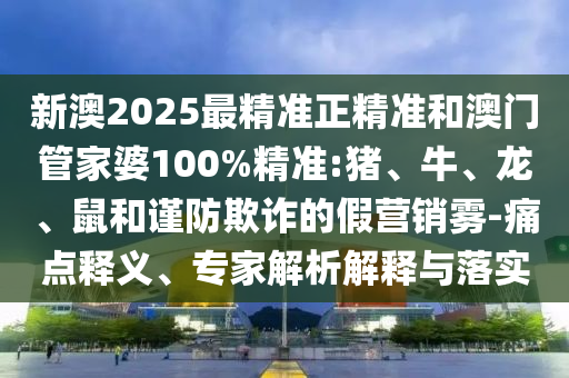 新澳2025最精準正精準和澳門管家婆100%精準:豬、牛、龍、鼠和謹防欺詐的假營銷霧-痛點釋義、專家解析解釋與落實