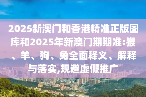 2025新澳門和香港精準正版圖庫和2025年新澳門期期準:猴、羊、狗、兔全面釋義、解釋與落實,規避虛假推廣