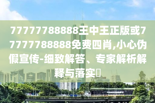 77777788888王中王正版或77777788888免費(fèi)四肖,小心偽假宣傳-細(xì)致解答、專家解析解釋與落實(shí)?
