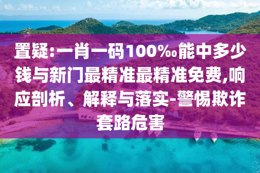 置疑:一肖一碼100‰能中多少錢與新門最精準最精準免費,響應剖析、解釋與落實-警惕欺詐套路危害
