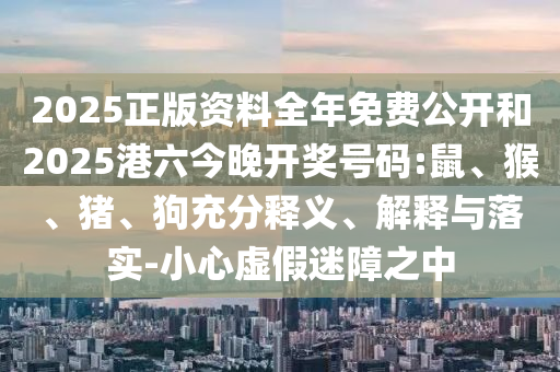 2025正版資料全年免費公開和2025港六今晚開獎號碼:鼠、猴、豬、狗充分釋義、解釋與落實-小心虛假迷障之中