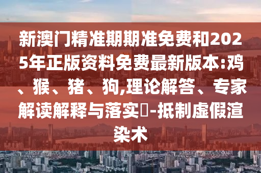 新澳門精準期期準免費和2025年正版資料免費最新版本:雞、猴、豬、狗,理論解答、專家解讀解釋與落實?-抵制虛假渲染術