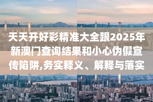 天天開好彩精準大全跟2025年新澳門查詢結果和小心偽假宣傳陷阱,務實釋義、解釋與落實
