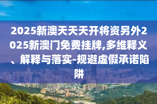 2025新澳天天天開將資另外2025新澳門免費掛牌,多維釋義、解釋與落實-規避虛假承諾陷阱