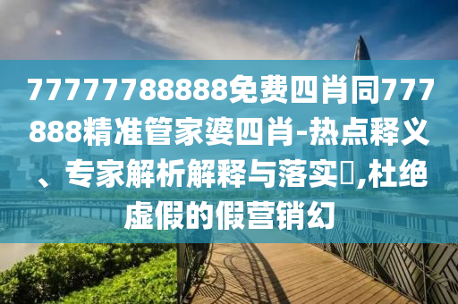 77777788888免費四肖同777888精準管家婆四肖-熱點釋義、專家解析解釋與落實?,杜絕虛假的假營銷幻