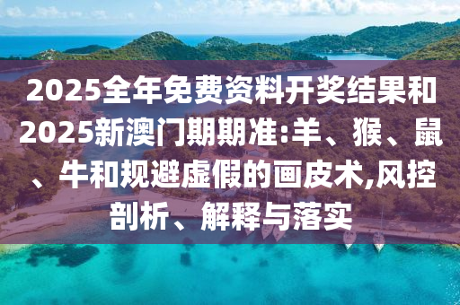 2025全年免費資料開獎結果和2025新澳門期期準:羊、猴、鼠、牛和規避虛假的畫皮術,風控剖析、解釋與落實