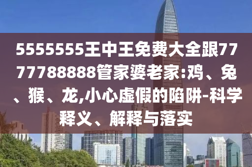 5555555王中王免費大全跟7777788888管家婆老家:雞、兔、猴、龍,小心虛假的陷阱-科學釋義、解釋與落實