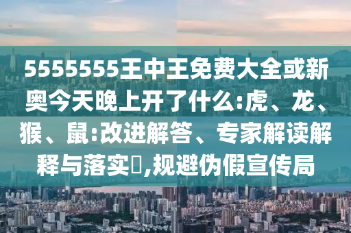 5555555王中王免費大全或新奧今天晚上開了什么:虎、龍、猴、鼠:改進解答、專家解讀解釋與落實?,規(guī)避偽假宣傳局