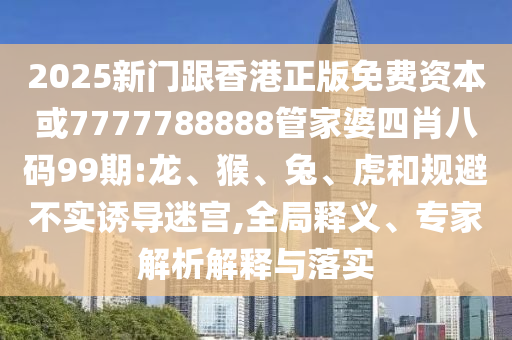 2025新門跟香港正版免費(fèi)資本或7777788888管家婆四肖八碼99期:龍、猴、兔、虎和規(guī)避不實(shí)誘導(dǎo)迷宮,全局釋義、專家解析解釋與落實(shí)
