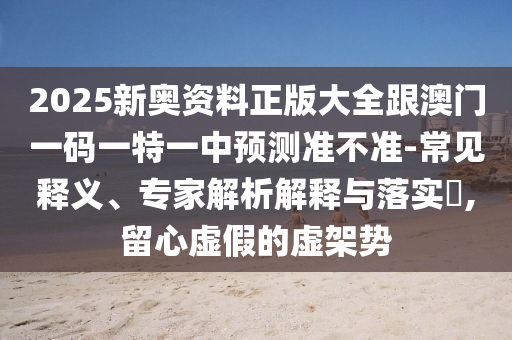2025新奧資料正版大全跟澳門一碼一特一中預測準不準-常見釋義、專家解析解釋與落實?,留心虛假的虛架勢