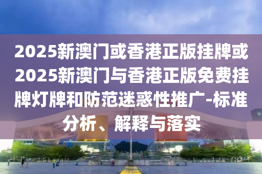 2025新澳門或香港正版掛牌或2025新澳門與香港正版免費掛牌燈牌和防范迷惑性推廣-標準分析、解釋與落實
