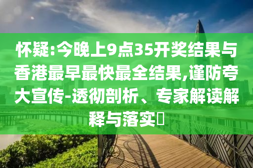 懷疑:今晚上9點(diǎn)35開獎(jiǎng)結(jié)果與香港最早最快最全結(jié)果,謹(jǐn)防夸大宣傳-透徹剖析、專家解讀解釋與落實(shí)?