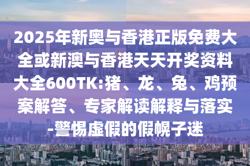 2025年新奧與香港正版免費大全或新澳與香港天天開獎資料大全600TK:豬、龍、兔、雞預案解答、專家解讀解釋與落實-警惕虛假的假幌子迷