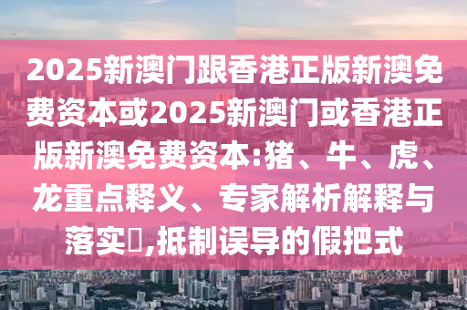 2025新澳門跟香港正版新澳免費資本或2025新澳門或香港正版新澳免費資本:豬、牛、虎、龍重點釋義、專家解析解釋與落實?,抵制誤導的假把式