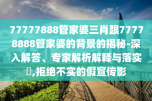 77777888管家婆三肖跟77778888管家婆的背景的揭秘-深入解答、專家解析解釋與落實?,拒絕不實的假宣傳影