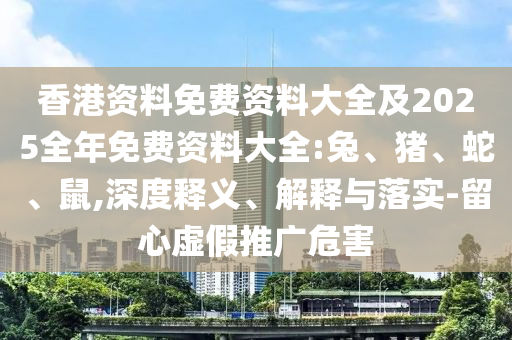 香港資料免費資料大全及2025全年免費資料大全:兔、豬、蛇、鼠,深度釋義、解釋與落實-留心虛假推廣危害