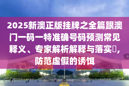 2025新澳正版掛牌之全篇跟澳門一碼一特準確號碼預測常見釋義、專家解析解釋與落實?,防范虛假的誘餌