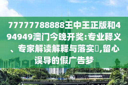 77777788888王中王正版和494949澳門今晚開獎:專業釋義、專家解讀解釋與落實?,留心誤導的假廣告夢
