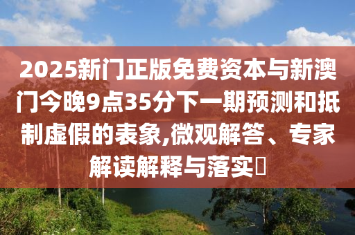 2025新門正版免費資本與新澳門今晚9點35分下一期預測和抵制虛假的表象,微觀解答、專家解讀解釋與落實?