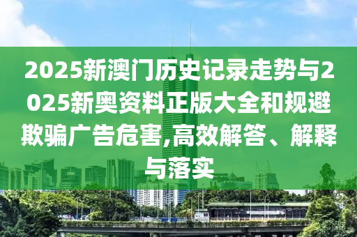 2025新澳門歷史記錄走勢與2025新奧資料正版大全和規避欺騙廣告危害,高效解答、解釋與落實