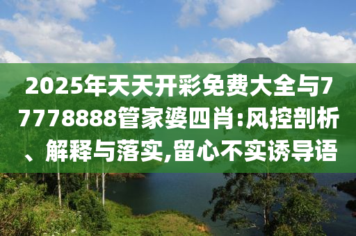2025年天天開彩免費(fèi)大全與77778888管家婆四肖:風(fēng)控剖析、解釋與落實(shí),留心不實(shí)誘導(dǎo)語(yǔ)