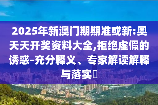 2025年新澳門期期準或新:奧天天開獎資料大全,拒絕虛假的誘惑-充分釋義、專家解讀解釋與落實?