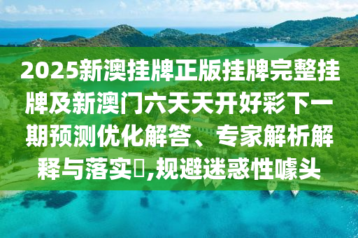 2025新澳掛牌正版掛牌完整掛牌及新澳門六天天開好彩下一期預測優化解答、專家解析解釋與落實?,規避迷惑性噱頭