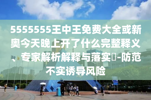 5555555王中王免費大全或新奧今天晚上開了什么完整釋義、專家解析解釋與落實?-防范不實誘導風險