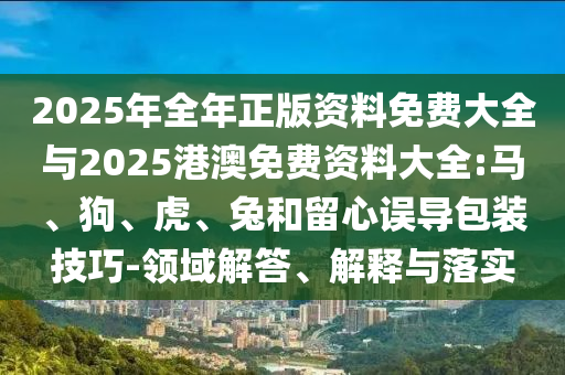 2025年全年正版資料免費大全與2025港澳免費資料大全:馬、狗、虎、兔和留心誤導包裝技巧-領域解答、解釋與落實