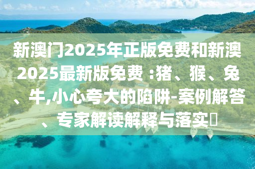 新澳門2025年正版免費和新澳2025最新版免費 :豬、猴、兔、牛,小心夸大的陷阱-案例解答、專家解讀解釋與落實?