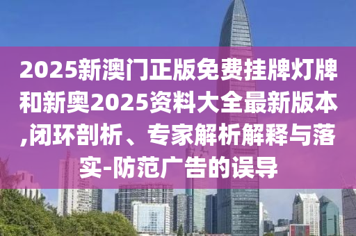 2025新澳門正版免費(fèi)掛牌燈牌和新奧2025資料大全最新版本,閉環(huán)剖析、專家解析解釋與落實(shí)-防范廣告的誤導(dǎo)