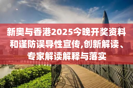 新奧與香港2025今晚開獎資料和謹防誤導性宣傳,創新解讀、專家解讀解釋與落實
